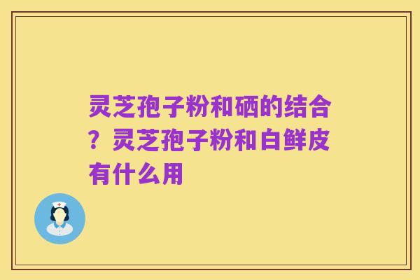 灵芝孢子粉和硒的结合?灵芝孢子粉和白鲜皮有什么用