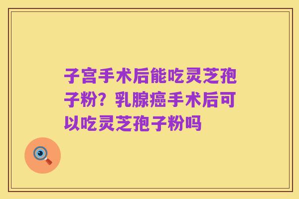 子宫手术后能吃灵芝孢子粉?乳腺癌手术后可以吃灵芝孢子粉吗