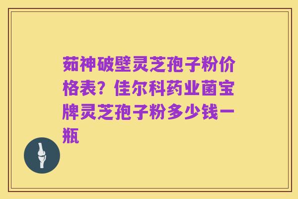 茹神破壁灵芝孢子粉价格表？佳尔科药业菌宝牌灵芝孢子粉多少钱一瓶