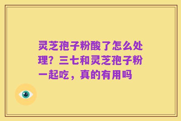 灵芝孢子粉酸了怎么处理?三七和灵芝孢子粉一起吃,真的有用吗
