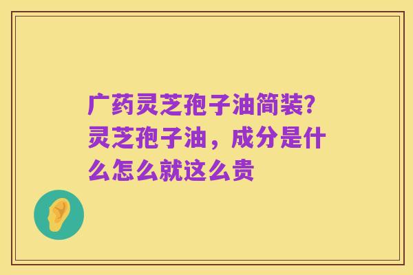 广药灵芝孢子油简装？灵芝孢子油，成分是什么怎么就这么贵