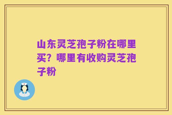 山东灵芝孢子粉在哪里买？哪里有收购灵芝孢子粉