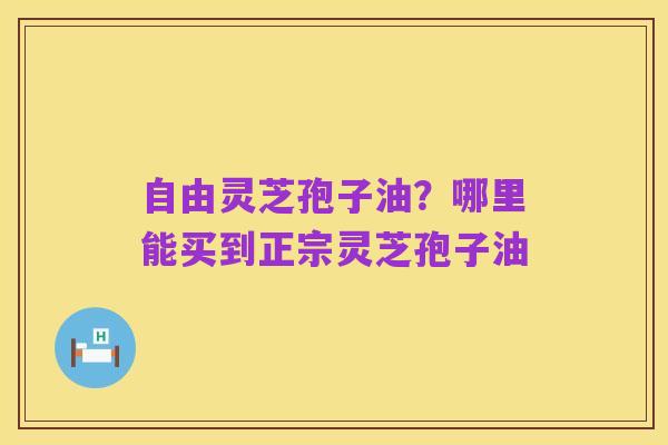 自由灵芝孢子油?哪里能买到正宗灵芝孢子油