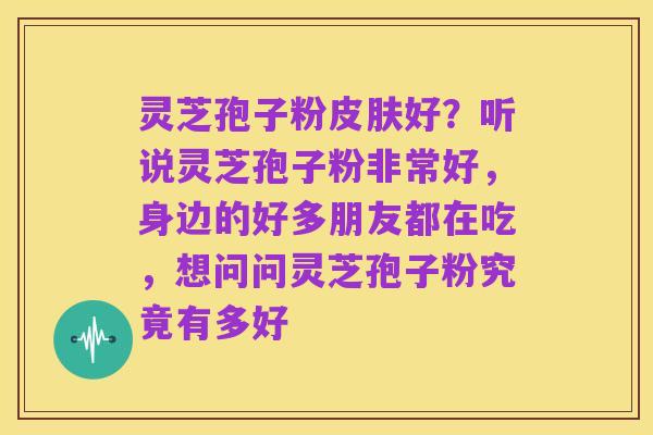 灵芝孢子粉皮肤好？听说灵芝孢子粉非常好，身边的好多朋友都在吃，想问问灵芝孢子粉究竟有多好