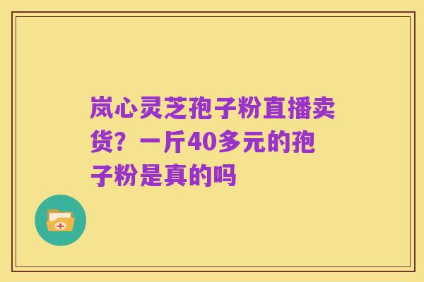 岚心灵芝孢子粉直播卖货?一斤40多元的孢子粉是真的吗
