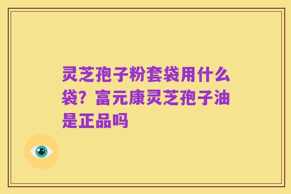 灵芝孢子粉套袋用什么袋?富元康灵芝孢子油是正品吗
