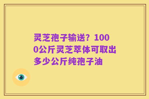 灵芝孢子输送？1000公斤灵芝萃体可取出多少公斤纯孢子油
