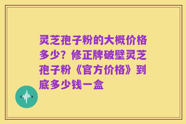 灵芝孢子粉的大概价格多少?修正牌破壁灵芝孢子粉《官方价格》到底多少钱一盒