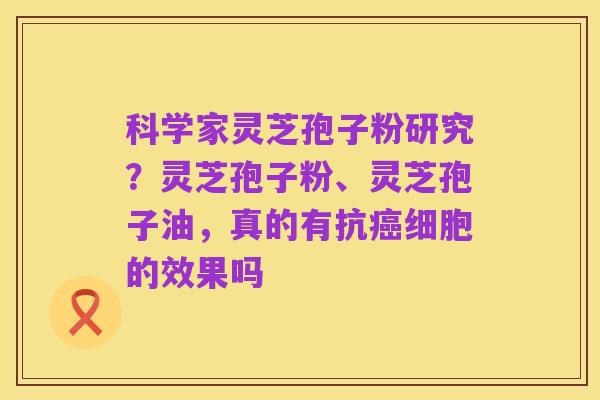 科学家灵芝孢子粉研究？灵芝孢子粉、灵芝孢子油，真的有抗癌细胞的效果吗