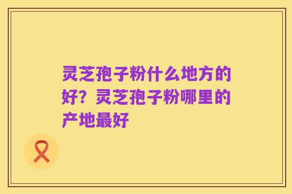 灵芝孢子粉什么地方的好?灵芝孢子粉哪里的产地最好