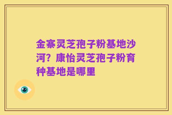 金寨灵芝孢子粉基地沙河?康怡灵芝孢子粉育种基地是哪里