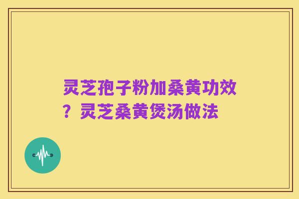 灵芝孢子粉加桑黄功效?灵芝桑黄煲汤做法