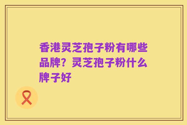 香港灵芝孢子粉有哪些品牌？灵芝孢子粉什么牌子好