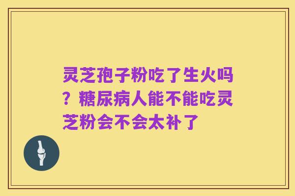 灵芝孢子粉吃了生火吗?糖尿病人能不能吃灵芝粉会不会太补了