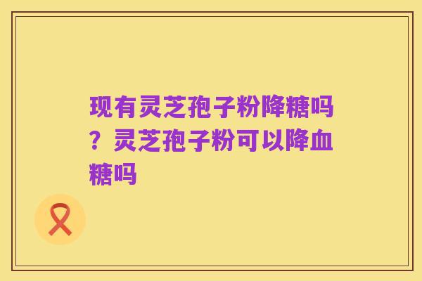 现有灵芝孢子粉降糖吗?灵芝孢子粉可以降血糖吗