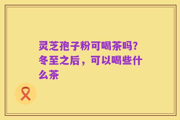 灵芝孢子粉可喝茶吗?冬至之后,可以喝些什么茶