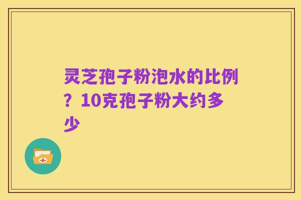 灵芝孢子粉泡水的比例?10克孢子粉大约多少