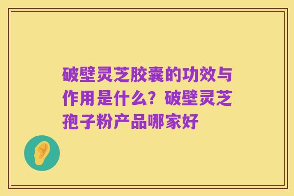 破壁灵芝胶囊的功效与作用是什么?破壁灵芝孢子粉产品哪家好