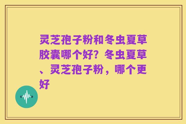 灵芝孢子粉和冬虫夏草胶囊哪个好?冬虫夏草、灵芝孢子粉,哪个更好