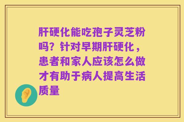 肝硬化能吃孢子灵芝粉吗?针对早期肝硬化,患者和家人应该怎么做才有助于病人提高生活质量