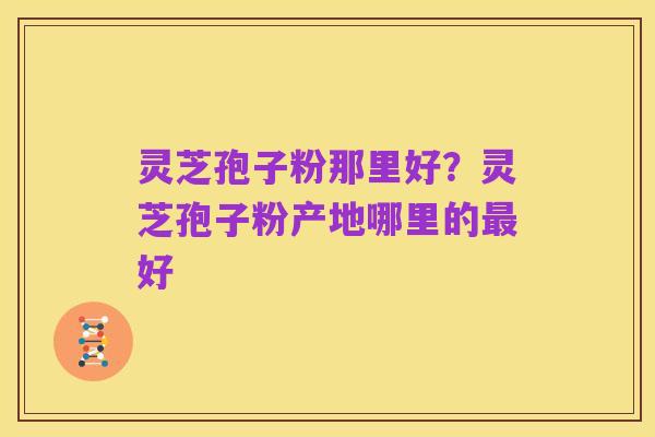 灵芝孢子粉那里好?灵芝孢子粉产地哪里的最好