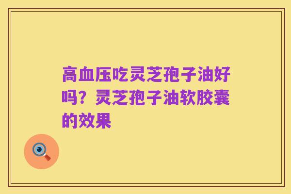 高血压吃灵芝孢子油好吗？灵芝孢子油软胶囊的效果