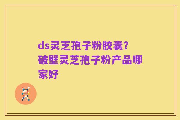 ds灵芝孢子粉胶囊?破壁灵芝孢子粉产品哪家好