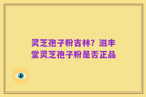 灵芝孢子粉吉林?滋丰堂灵芝孢子粉是否正品