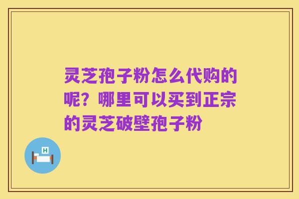 灵芝孢子粉怎么代购的呢?哪里可以买到正宗的灵芝破壁孢子粉
