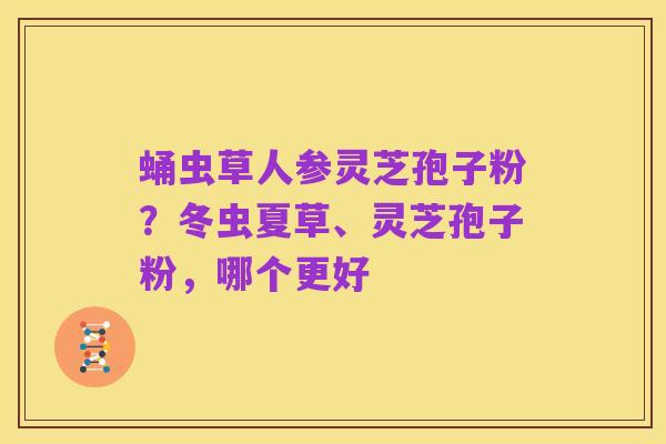 蛹虫草人参灵芝孢子粉？冬虫夏草、灵芝孢子粉，哪个更好