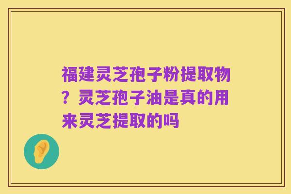 福建灵芝孢子粉提取物?灵芝孢子油是真的用来灵芝提取的吗