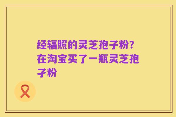 经辐照的灵芝孢子粉?在淘宝买了一瓶灵芝孢孑粉