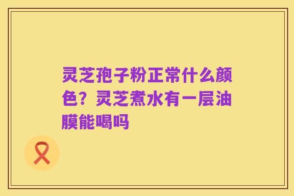 灵芝孢子粉正常什么颜色?灵芝煮水有一层油膜能喝吗