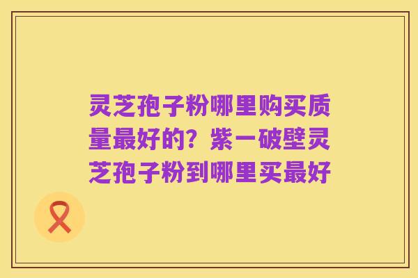 灵芝孢子粉哪里购买质量最好的?紫一破壁灵芝孢子粉到哪里买最好