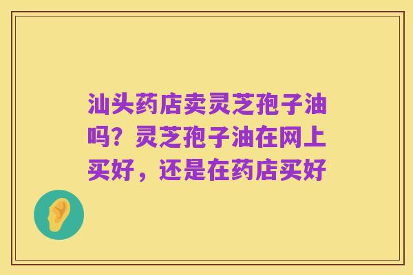 汕头药店卖灵芝孢子油吗?灵芝孢子油在网上买好,还是在药店买好
