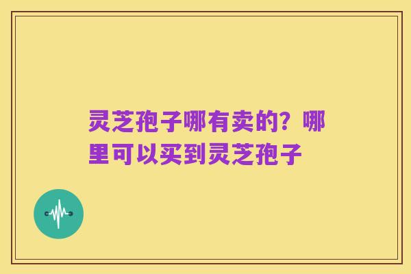 灵芝孢子哪有卖的？哪里可以买到灵芝孢子