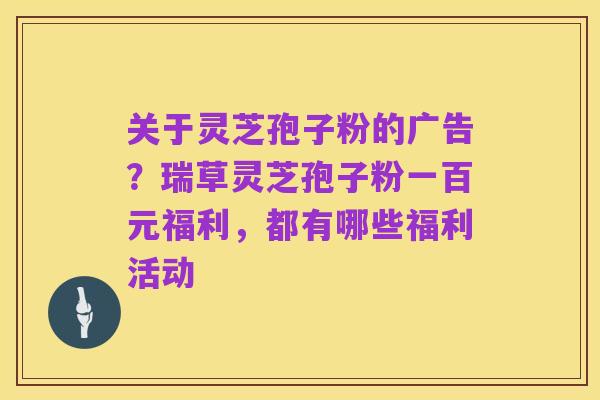 关于灵芝孢子粉的广告?瑞草灵芝孢子粉一百元福利,都有哪些福利活动