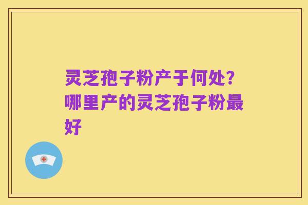 灵芝孢子粉产于何处？哪里产的灵芝孢子粉最好