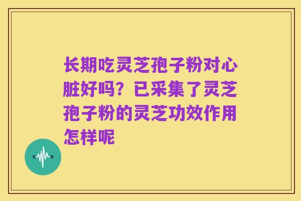 长期吃灵芝孢子粉对心脏好吗?已采集了灵芝孢子粉的灵芝功效作用怎样呢
