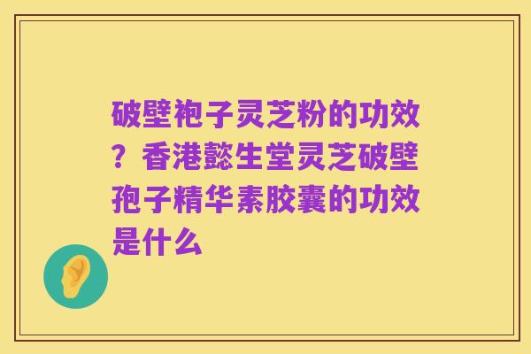 破壁袍子灵芝粉的功效?香港懿生堂灵芝破壁孢子精华素胶囊的功效是什么