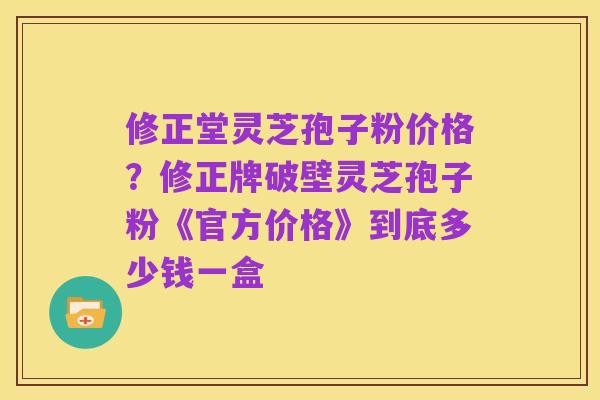修正堂灵芝孢子粉价格？修正牌破壁灵芝孢子粉《官方价格》到底多少钱一盒
