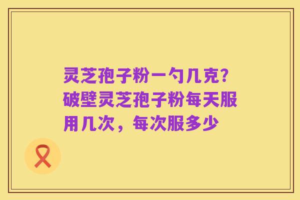 灵芝孢子粉一勺几克?破壁灵芝孢子粉每天服用几次,每次服多少