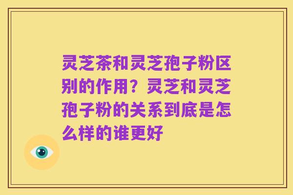 灵芝茶和灵芝孢子粉区别的作用?灵芝和灵芝孢子粉的关系到底是怎么样的谁更好