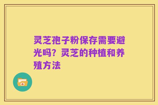 灵芝孢子粉保存需要避光吗?灵芝的种植和养殖方法