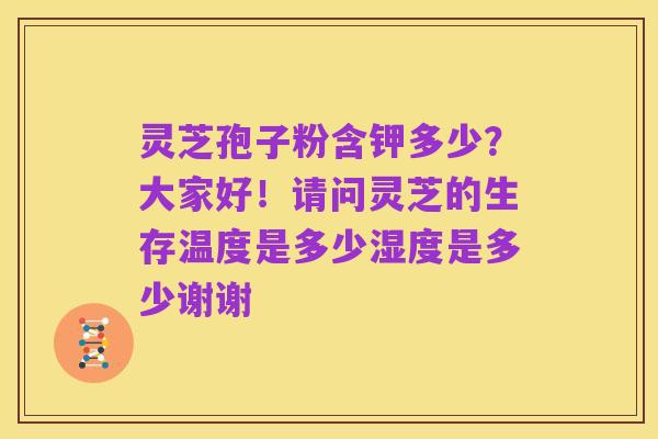 灵芝孢子粉含钾多少?大家好!请问灵芝的生存温度是多少湿度是多少谢谢