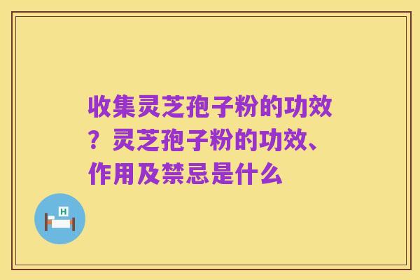 收集灵芝孢子粉的功效?灵芝孢子粉的功效、作用及禁忌是什么
