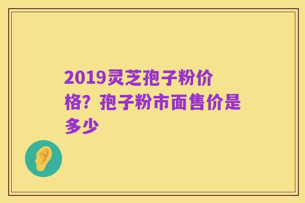 2019灵芝孢子粉价格?孢子粉市面售价是多少