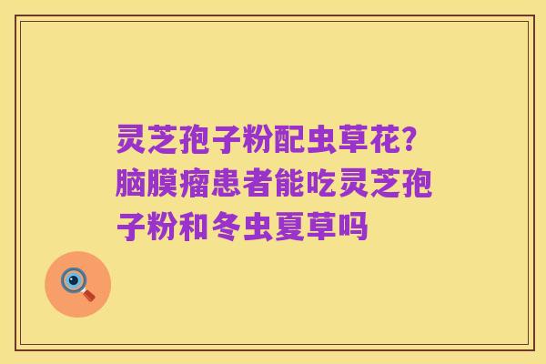 灵芝孢子粉配虫草花？脑膜瘤患者能吃灵芝孢子粉和冬虫夏草吗