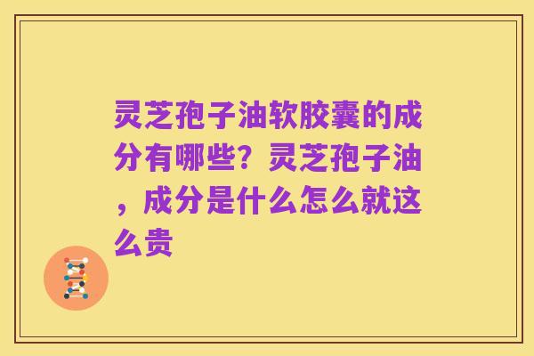 灵芝孢子油软胶囊的成分有哪些？灵芝孢子油，成分是什么怎么就这么贵