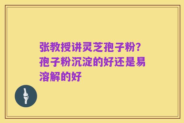 张教授讲灵芝孢子粉?孢子粉沉淀的好还是易溶解的好